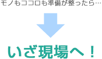 モノもココロも準備が整ったら…いざ現場へ！